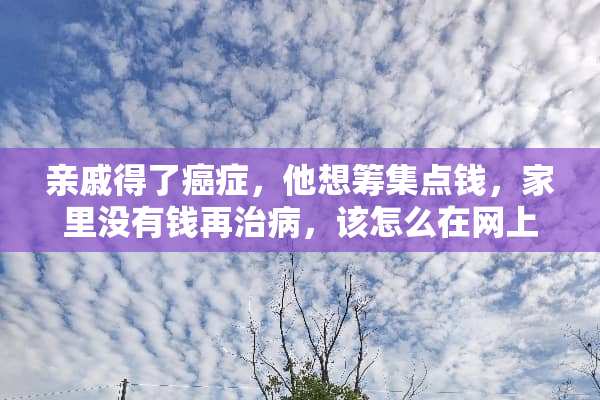亲戚得了癌症，他想筹集点钱，家里没有钱再治病，该怎么在网上发起众筹？