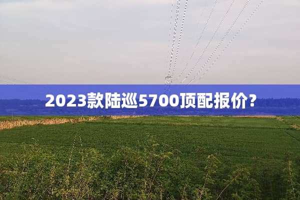 2023款陆巡5700顶配报价？