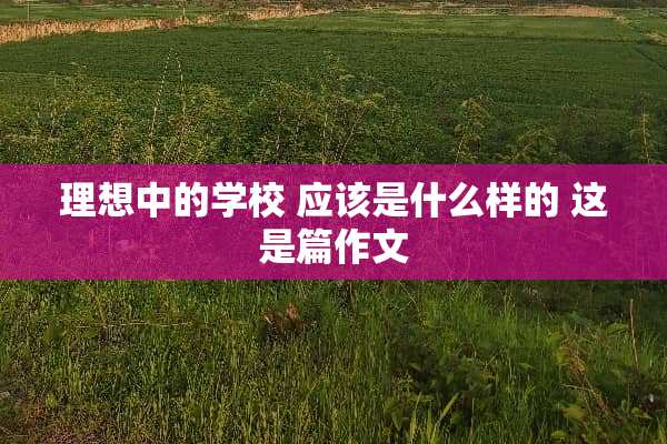 理想中的学校 应该是什么样的 这是篇作文