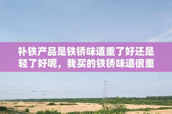 补铁产品是铁锈味道重了好还是轻了好呢，我买的铁锈味道很重呢。