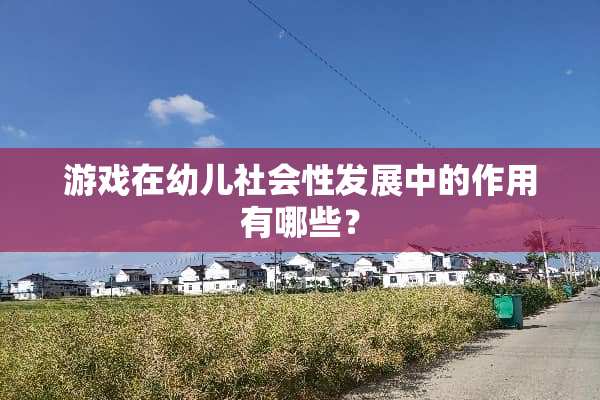游戏在幼儿社会性发展中的作用有哪些？