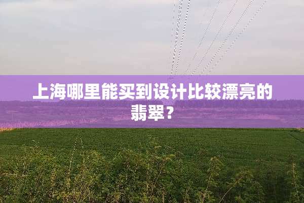 上海哪里能买到设计比较漂亮的翡翠？