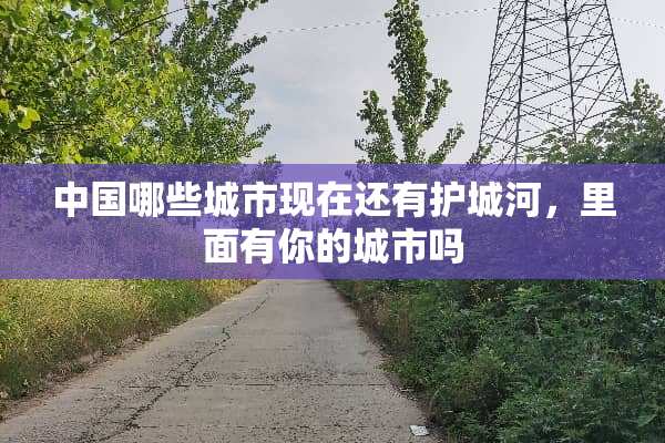 中国哪些城市现在还有护城河，里面有你的城市吗
