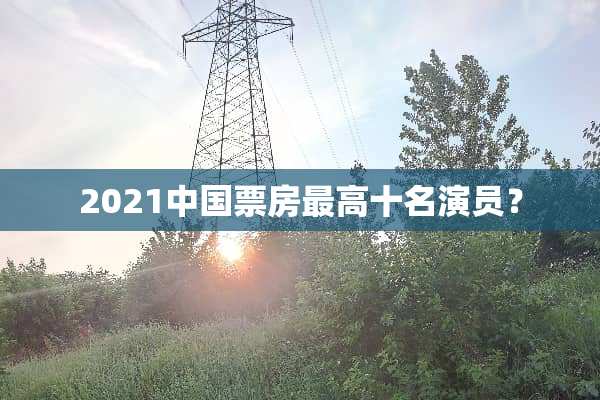 2021中国票房最高十名演员？