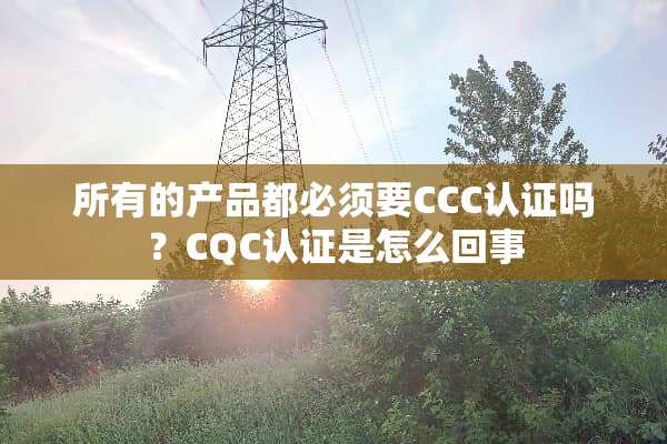 所有的产品都必须要CCC认证吗？CQC认证是怎么回事