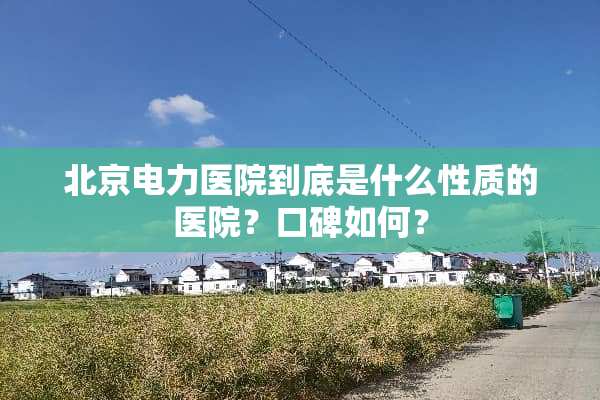 北京电力医院到底是什么性质的医院？口碑如何？
