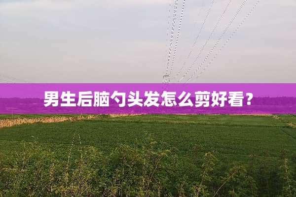 男生后脑勺头发怎么剪好看？