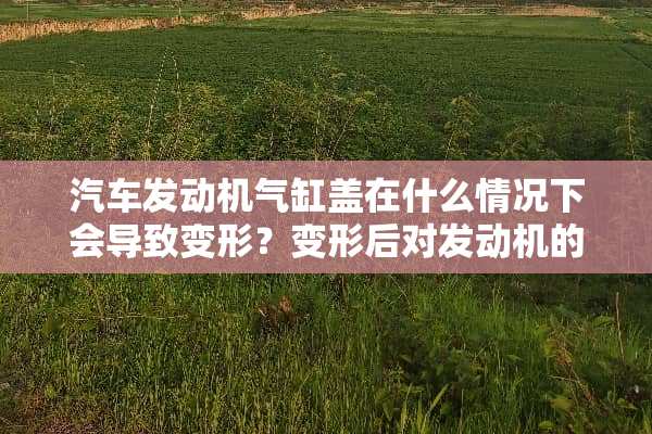 汽车发动机气缸盖在什么情况下会导致变形？变形后对发动机的影响是什么？