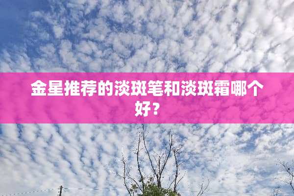 金星推荐的淡斑笔和淡斑霜哪个好？