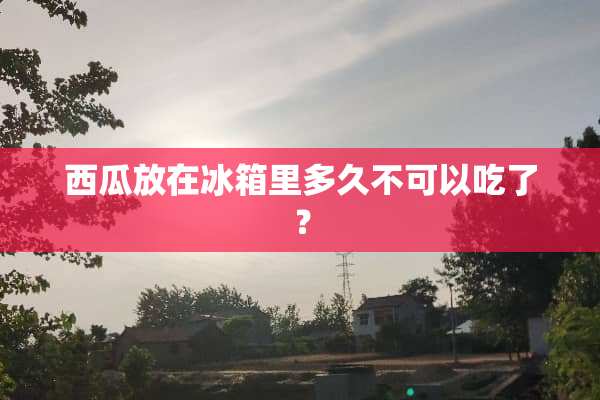 西瓜放在冰箱里多久不可以吃了？