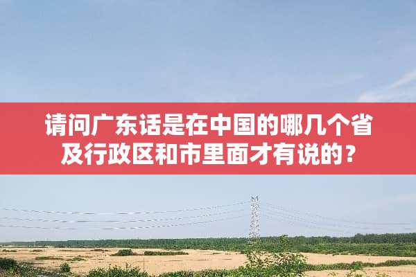 请问广东话是在中国的哪几个省及行政区和市里面才有说的？