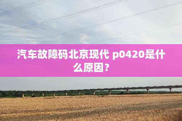 汽车故障码北京现代 p0420是什么原因？