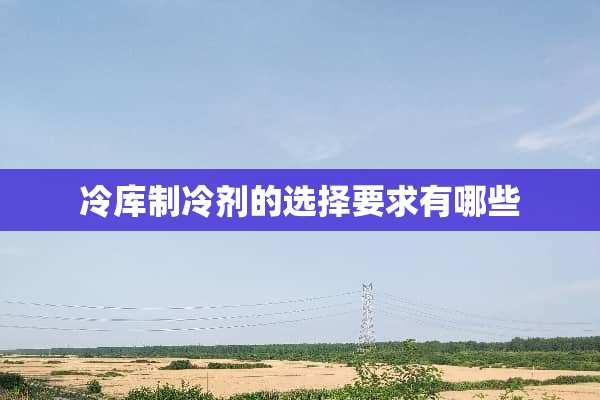冷库制冷剂的选择要求有哪些