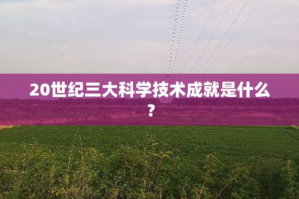 20世纪三大科学技术成就是什么？