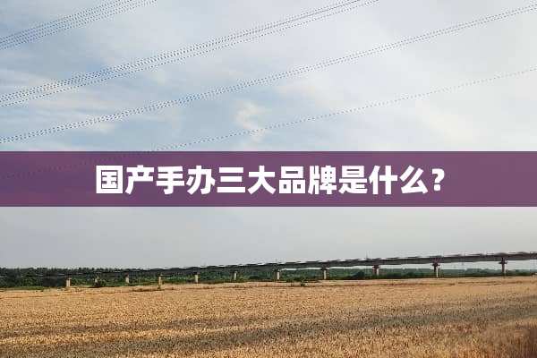 国产手办三大品牌是什么？