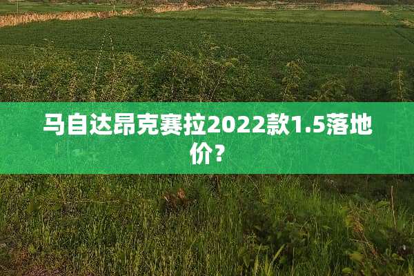 ***昂克赛拉2022款1.5落地价？