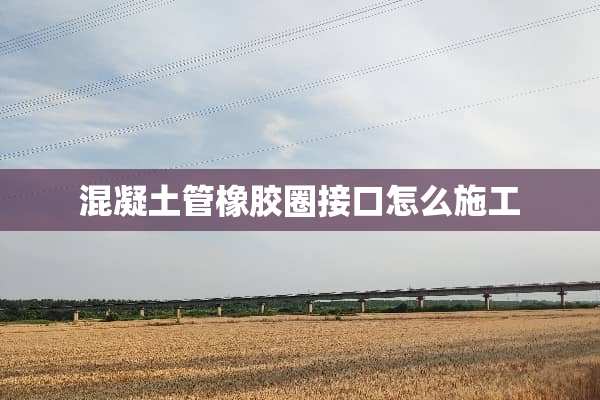 混凝土管橡胶圈接口怎么施工
