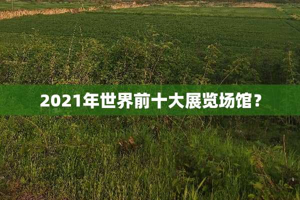 2021年世界前十大展览场馆？